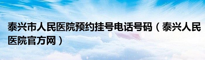 泰兴市人民医院预约挂号电话号码（泰兴人民医院官方网）