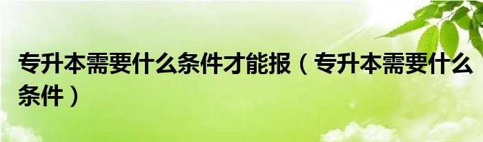 专升本需要什么条件才能报（专升本需要什么条件）