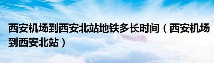 西安机场到西安北站地铁多长时间（西安机场到西安北站）