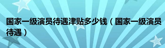 国家一级演员待遇津贴多少钱（国家一级演员待遇）