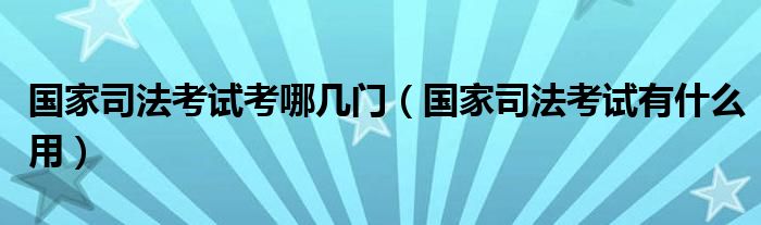 国家司法考试考哪几门（国家司法考试有什么用）