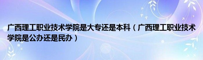 广西理工职业技术学院是大专还是本科（广西理工职业技术学院是公办还是民办）