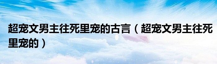 超宠文男主往死里宠的古言（超宠文男主往死里宠的）