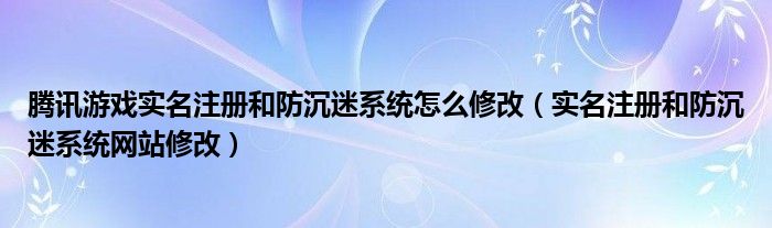 腾讯游戏实名注册和防沉迷系统怎么修改（实名注册和防沉迷系统网站修改）