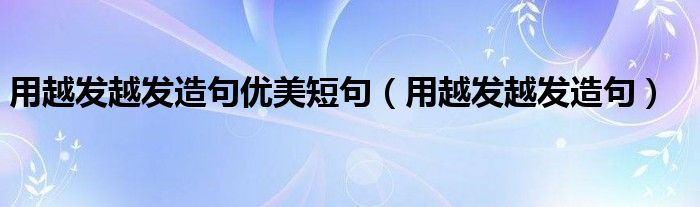 用越发越发造句优美短句（用越发越发造句）