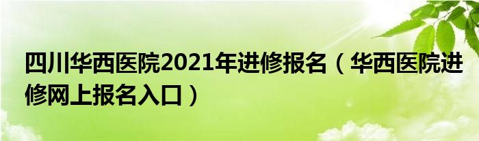 四川华西医院2021年进修报名（华西医院进修网上报名入口）