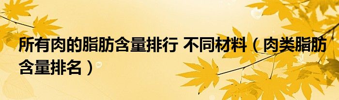 所有肉的脂肪含量排行 不同材料（肉类脂肪含量排名）