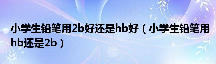 小学生铅笔用2b好还是hb好（小学生铅笔用hb还是2b）