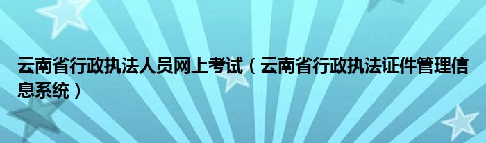 云南省行政执法人员网上考试（云南省行政执法证件管理信息系统）