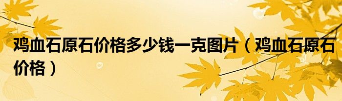 鸡血石原石价格多少钱一克图片（鸡血石原石价格）