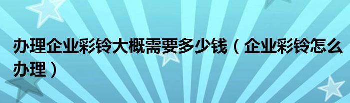 办理企业彩铃大概需要多少钱（企业彩铃怎么办理）