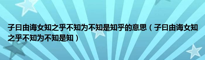 子曰由诲女知之乎不知为不知是知乎的意思（子曰由诲女知之乎不知为不知是知）