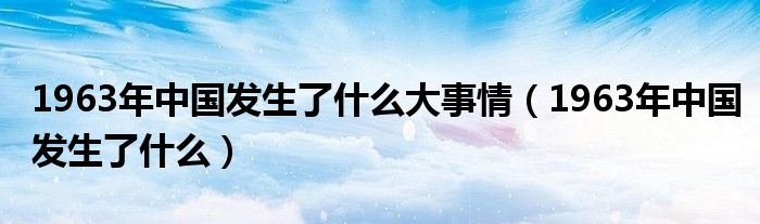 1963年中国发生了什么大事情（1963年中国发生了什么）