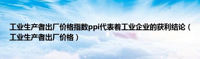 工业生产者出厂价格指数ppi代表着工业企业的获利结论（工业生产者出厂价格）