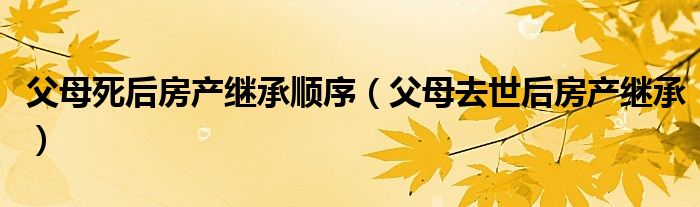 父母死后房产继承顺序（父母去世后房产继承）