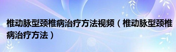 椎动脉型颈椎病治疗方法视频（椎动脉型颈椎病治疗方法）