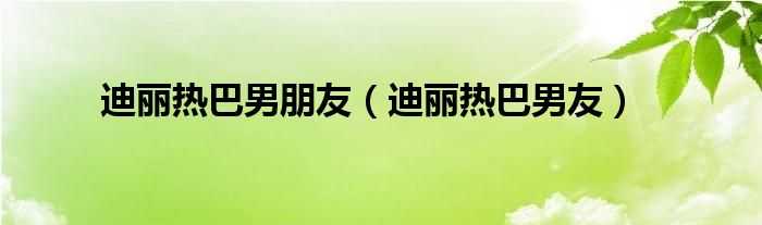 迪丽热巴男朋友（迪丽热巴男友）