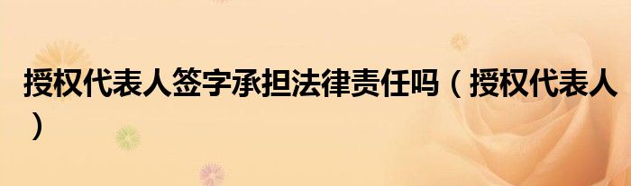 授权代表人签字承担法律责任吗（授权代表人）