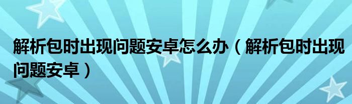 解析包时出现问题安卓怎么办（解析包时出现问题安卓）