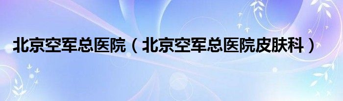 北京空军总医院（北京空军总医院皮肤科）