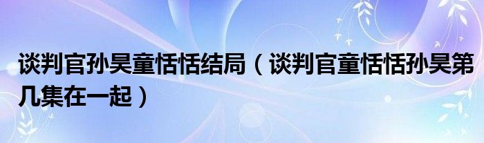 谈判官孙昊童恬恬结局（谈判官童恬恬孙昊第几集在一起）