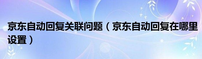 京东自动回复关联问题（京东自动回复在哪里设置）