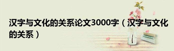 汉字与文化的关系论文3000字（汉字与文化的关系）