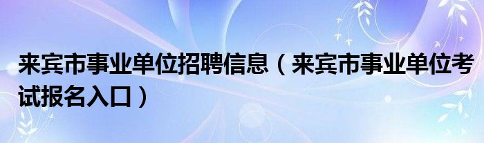 来宾市事业单位招聘信息（来宾市事业单位考试报名入口）