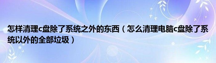 怎样清理c盘除了系统之外的东西（怎么清理电脑c盘除了系统以外的全部垃圾）