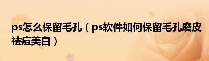 ps怎么保留毛孔（ps软件如何保留毛孔磨皮祛痘美白）