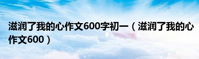 滋润了我的心作文600字初一（滋润了我的心作文600）