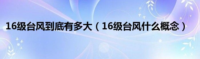 16级台风到底有多大（16级台风什么概念）