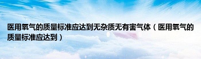 医用氧气的质量标准应达到无杂质无有害气体（医用氧气的质量标准应达到）