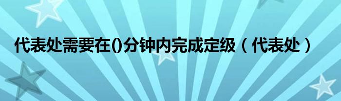 代表处需要在()分钟内完成定级（代表处）