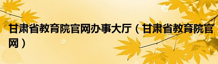 甘肃省教育院官网办事大厅（甘肃省教育院官网）