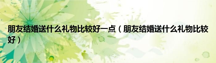 朋友结婚送什么礼物比较好一点（朋友结婚送什么礼物比较好）