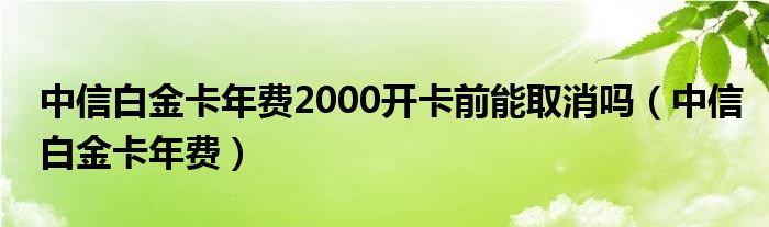 中信白金卡年费2000开卡前能取消吗（中信白金卡年费）