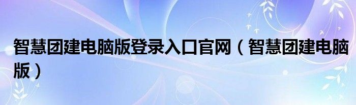 智慧团建电脑版登录入口官网（智慧团建电脑版）