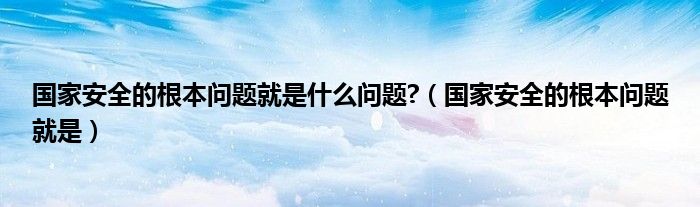 国家安全的根本问题就是什么问题?（国家安全的根本问题就是）