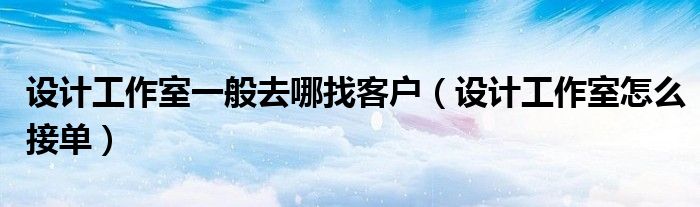 设计工作室一般去哪找客户（设计工作室怎么接单）