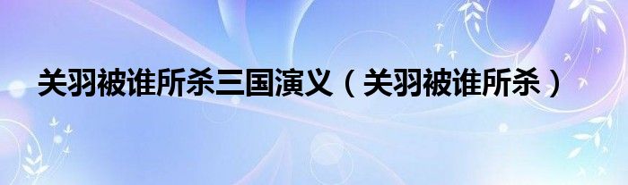 关羽被谁所杀三国演义（关羽被谁所杀）