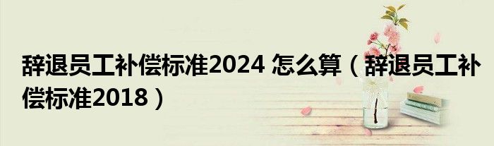 辞退员工补偿标准2024 怎么算（辞退员工补偿标准2018）