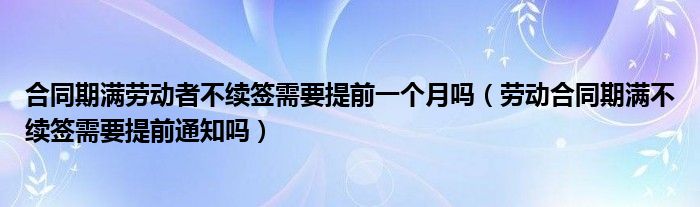 合同期满劳动者不续签需要提前一个月吗（劳动合同期满不续签需要提前通知吗）