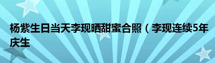 杨紫生日当天李现晒甜蜜合照（李现连续5年庆生