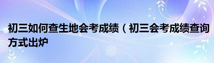 初三如何查生地会考成绩（初三会考成绩查询方式出炉