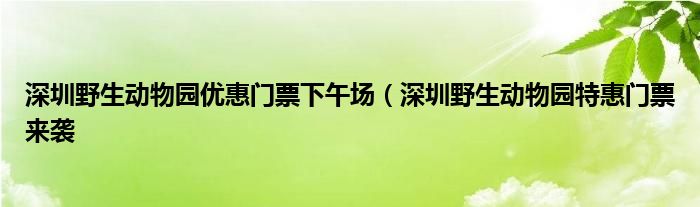 深圳野生动物园优惠门票下午场（深圳野生动物园特惠门票来袭