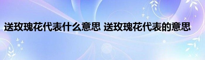 送玫瑰花代表什么意思 送玫瑰花代表的意思