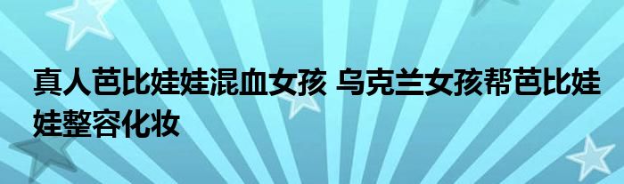 真人芭比娃娃混血女孩 乌克兰女孩帮芭比娃娃整容化妆