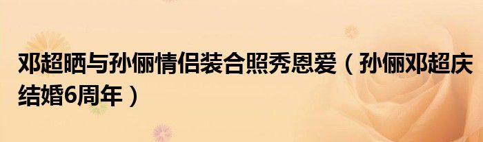 邓超晒与孙俪情侣装合照秀恩爱（孙俪邓超庆结婚6周年）