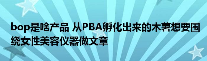 bop是啥产品 从PBA孵化出来的木薯想要围绕女性美容仪器做文章